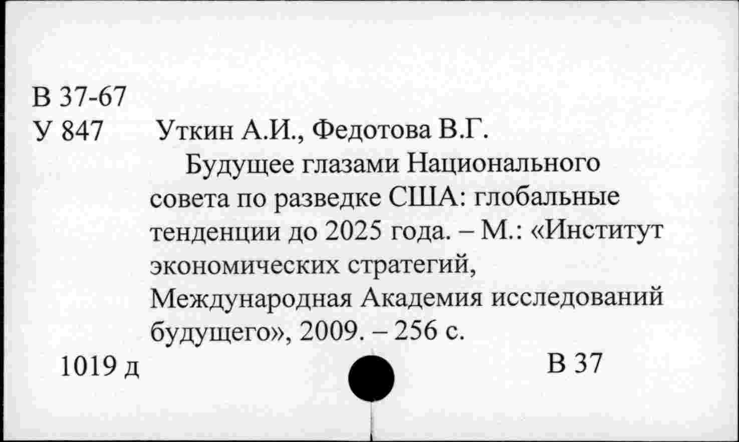 ﻿В 37-67
У 847 Уткин А.И., Федотова В.Г.
Будущее глазами Национального совета по разведке США: глобальные тенденции до 2025 года. - М.: «Институт экономических стратегий,
Международная Академия исследований будущего», 2009. - 256 с.
1019д	А	В37